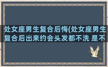 处女座男生复合后悔(处女座男生复合后出来约会头发都不洗 是不爱了吗)